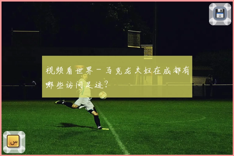 视频看世界 - 马克龙夫妇在成都有哪些访问足迹？