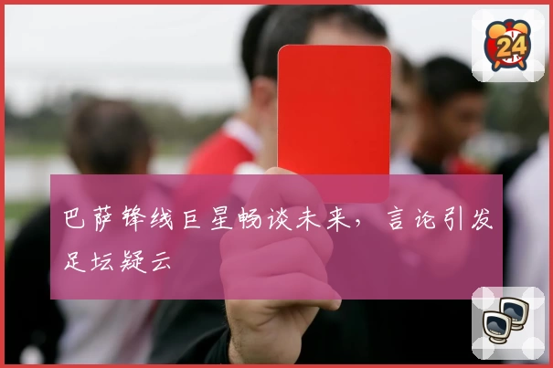 巴萨锋线巨星畅谈未来，言论引发足坛疑云