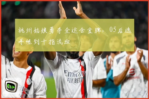 杭州姑娘勇夺全运会金牌,05后选手练到十指流血