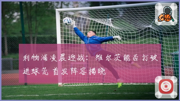 利物浦凌晨迎战：维尔茨能否打破进球荒 首发阵容揭晓