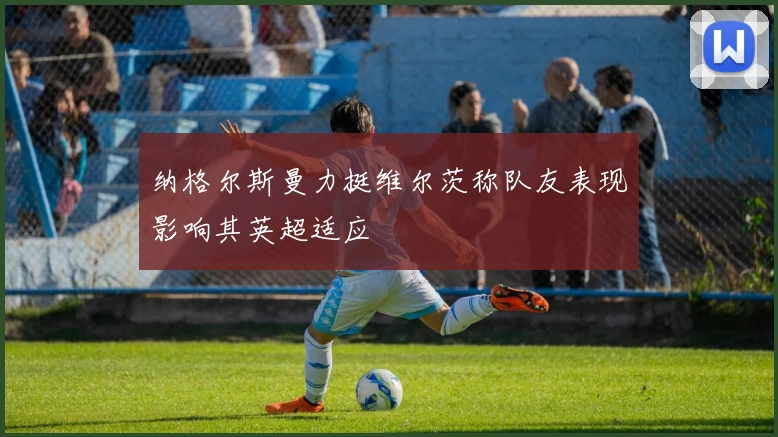 纳格尔斯曼力挺维尔茨称队友表现影响其英超适应