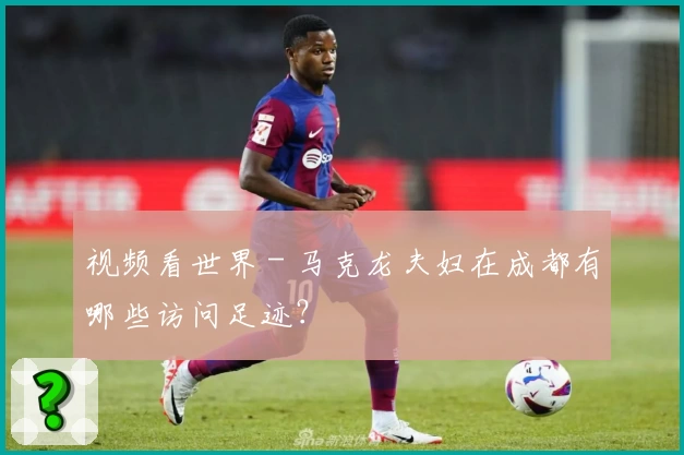 视频看世界 - 马克龙夫妇在成都有哪些访问足迹？