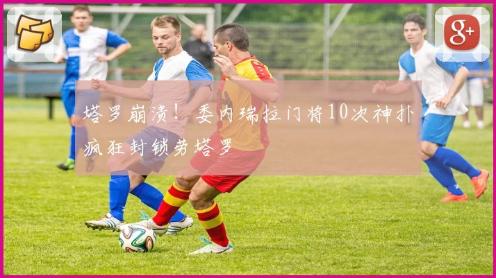 塔罗崩溃！委内瑞拉门将10次神扑疯狂封锁劳塔罗