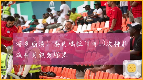 塔罗崩溃！委内瑞拉门将10次神扑疯狂封锁劳塔罗
