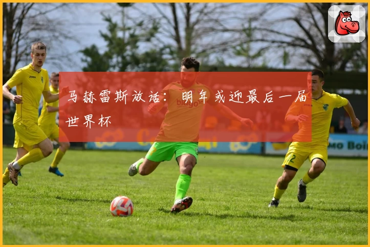 马赫雷斯放话:明年或迎最后一届世界杯