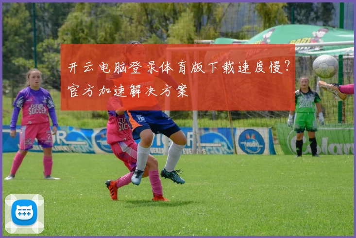开云电脑登录体育版下载速度慢？官方加速解决方案