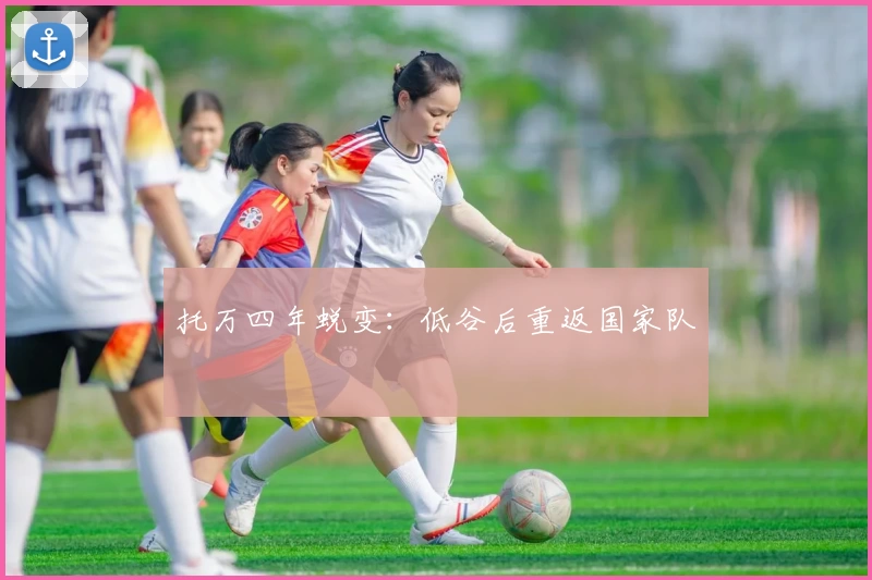 托万四年蜕变：低谷后重返国家队