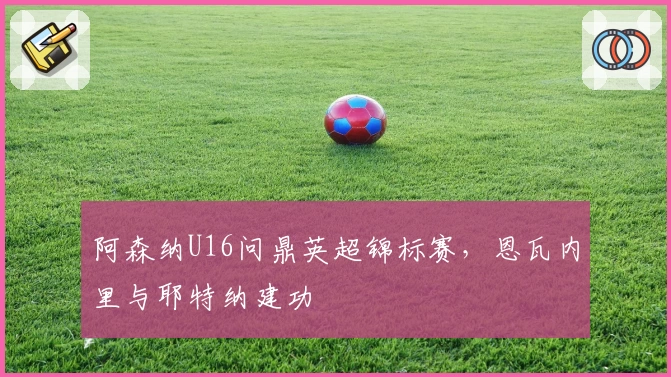 阿森纳U16问鼎英超锦标赛，恩瓦内里与耶特纳建功