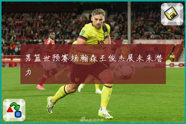 男篮世预赛杨瀚森王俊杰展未来潜力