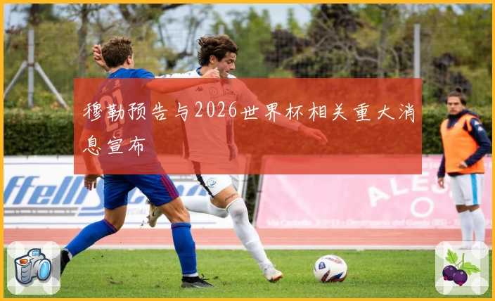 穆勒预告与2026世界杯相关重大消息宣布