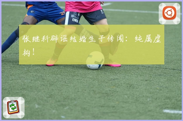 张继科辟谣结婚生子传闻：纯属虚构！