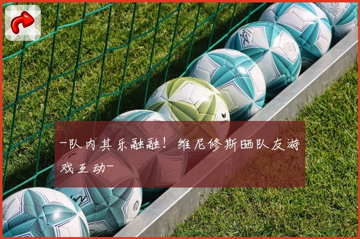 -队内其乐融融！维尼修斯晒队友游戏互动-