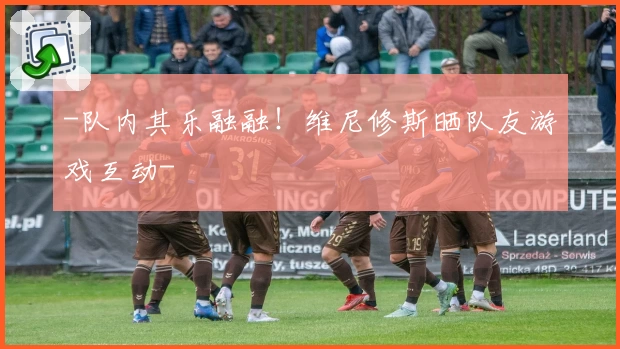 -队内其乐融融！维尼修斯晒队友游戏互动-
