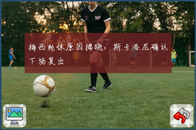 梅西轮休原因揭晓,斯卡洛尼确认下场复出